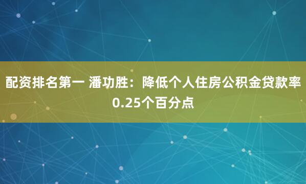 配资排名第一 潘功胜：降低个人住房公积金贷款率0.25个百分点