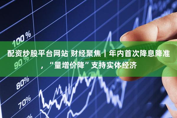 配资炒股平台网站 财经聚焦｜年内首次降息降准，“量增价降”支持实体经济