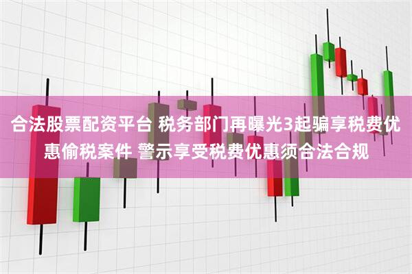 合法股票配资平台 税务部门再曝光3起骗享税费优惠偷税案件 警示享受税费优惠须合法合规