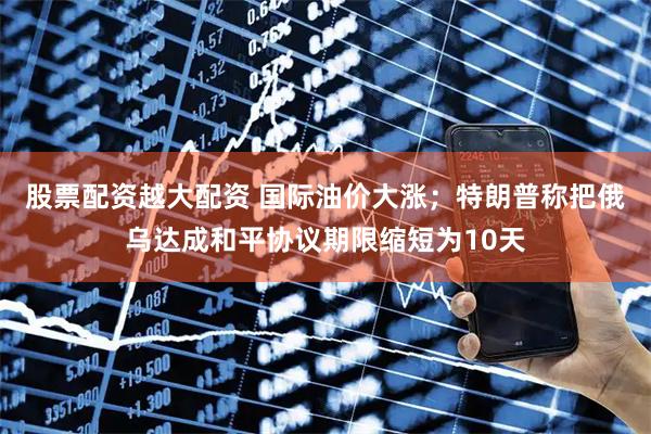 股票配资越大配资 国际油价大涨；特朗普称把俄乌达成和平协议期限缩短为10天