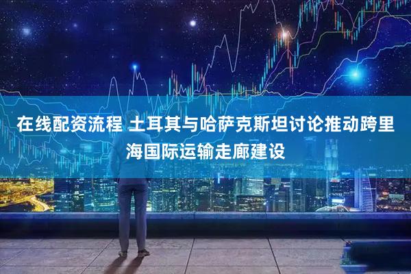 在线配资流程 土耳其与哈萨克斯坦讨论推动跨里海国际运输走廊建设