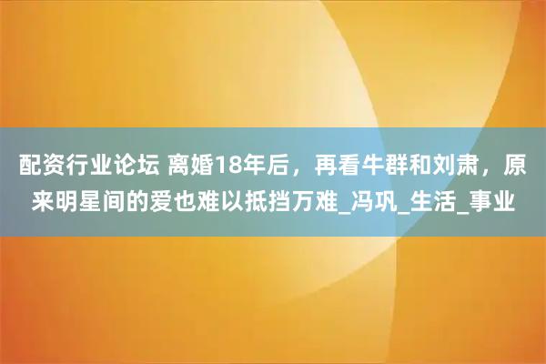 配资行业论坛 离婚18年后，再看牛群和刘肃，原来明星间的爱也难以抵挡万难_冯巩_生活_事业