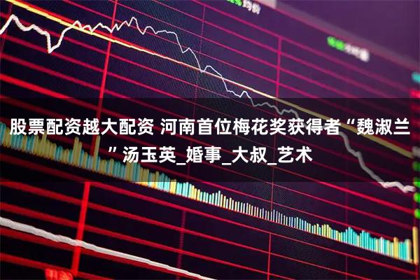 股票配资越大配资 河南首位梅花奖获得者“魏淑兰”汤玉英_婚事_大叔_艺术