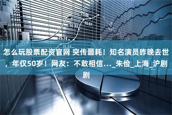 怎么玩股票配资官网 突传噩耗！知名演员昨晚去世，年仅50岁！网友：不敢相信…_朱俭_上海_沪剧