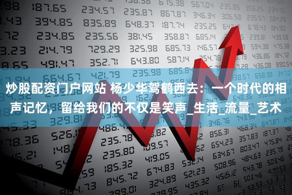 炒股配资门户网站 杨少华驾鹤西去：一个时代的相声记忆，留给我们的不仅是笑声_生活_流量_艺术