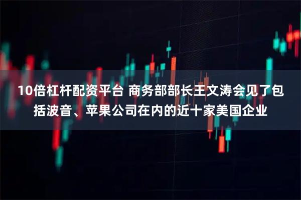 10倍杠杆配资平台 商务部部长王文涛会见了包括波音、苹果公司在内的近十家美国企业