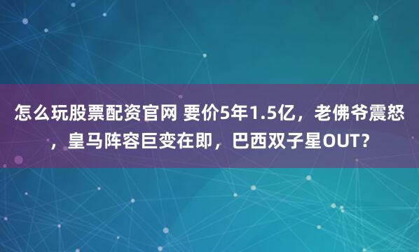 怎么玩股票配资官网 要价5年1.5亿，老佛爷震怒，皇马阵容巨变在即，巴西双子星OUT？