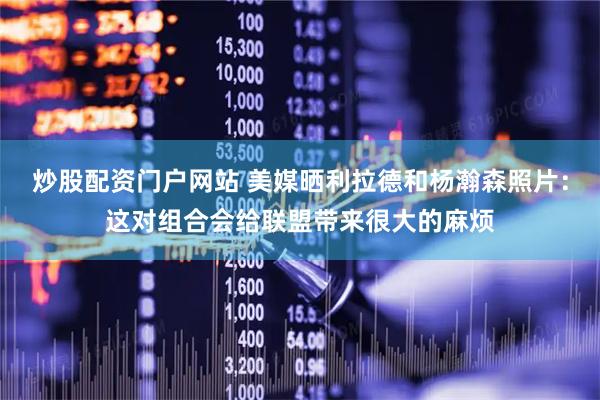 炒股配资门户网站 美媒晒利拉德和杨瀚森照片：这对组合会给联盟带来很大的麻烦