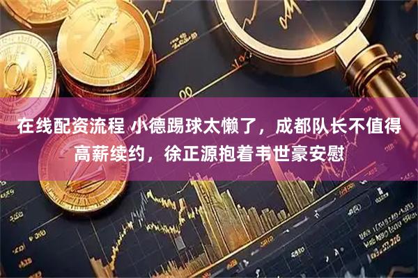 在线配资流程 小德踢球太懒了，成都队长不值得高薪续约，徐正源抱着韦世豪安慰