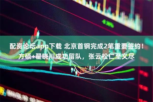 配资论坛app下载 北京首钢完成2笔重要签约！方硕+翟晓川成功留队，张云松仁至义尽