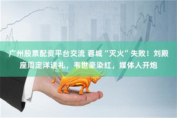 广州股票配资平台交流 蓉城“灭火”失败！刘殿座周定洋送礼，韦世豪染红，媒体人开炮