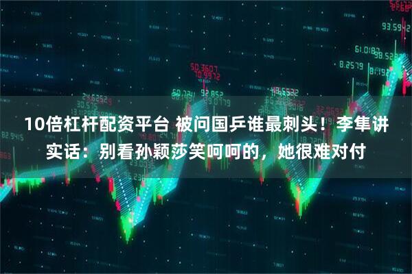 10倍杠杆配资平台 被问国乒谁最刺头！李隼讲实话：别看孙颖莎笑呵呵的，她很难对付