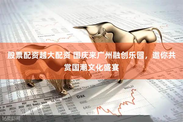 股票配资越大配资 国庆来广州融创乐园，邀你共赏国潮文化盛宴