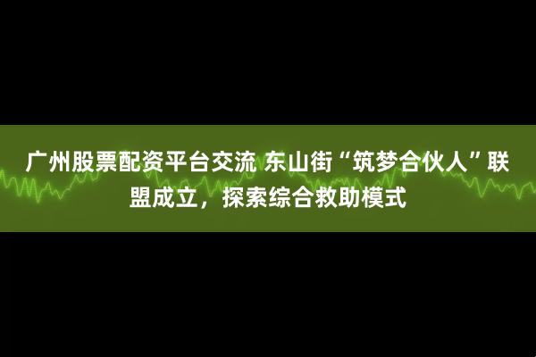 广州股票配资平台交流 东山街“筑梦合伙人”联盟成立，探索综合救助模式