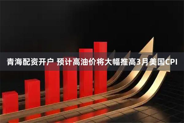 青海配资开户 预计高油价将大幅推高3月美国CPI