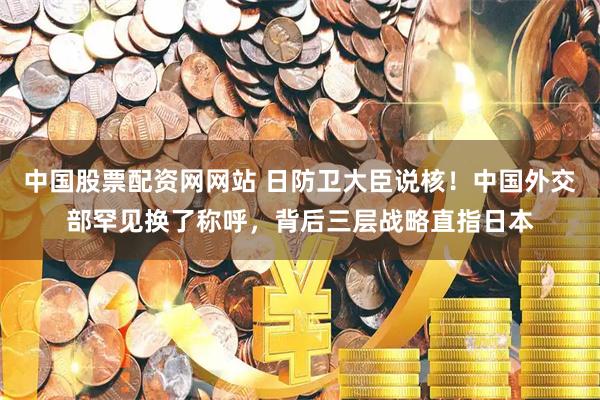 中国股票配资网网站 日防卫大臣说核!中国外交部罕见换了称呼,背后三层战略直指日本