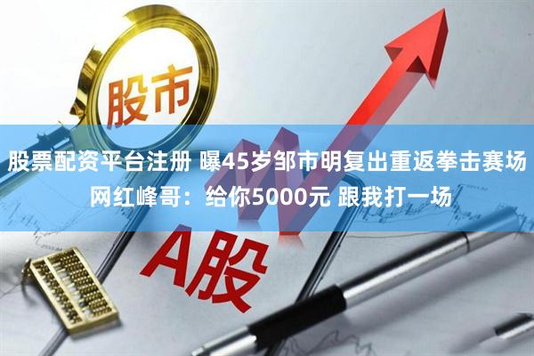 股票配资平台注册 曝45岁邹市明复出重返拳击赛场 网红峰哥：给你5000元 跟我打一场