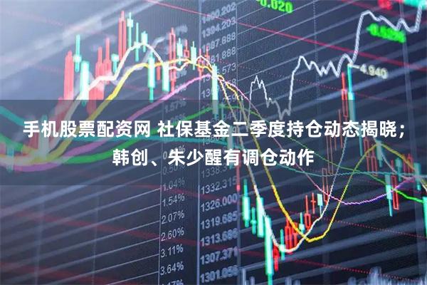 手机股票配资网 社保基金二季度持仓动态揭晓；韩创、朱少醒有调仓动作