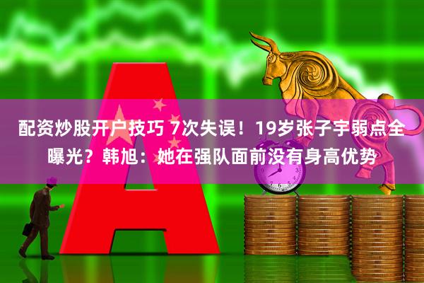 配资炒股开户技巧 7次失误！19岁张子宇弱点全曝光？韩旭：她在强队面前没有身高优势